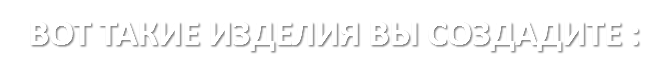 ВОТ ТАКИЕ ИЗДЕЛИЯ ВЫ СОЗДАДИТЕ :