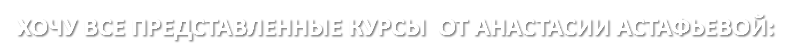 ХОЧУ ВСЕ ПРЕДСТАВЛЕННЫЕ КУРСЫ ОТ АНАСТАСИИ АСТАФЬЕВОЙ: