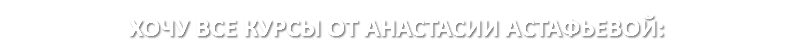 ХОЧУ ВСЕ КУРСЫ ОТ АНАСТАСИИ АСТАФЬЕВОЙ: